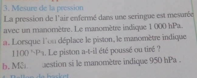 Mesure de la pression 
La pression de l'air enfermé dans une seringue est mesurée 
avec un manomètre. Le manomètre indique 1 000 hPa. 
a. Lorsque l'on déplace le piston, le manomètre indique
1100^(_n)P_a. Le piston a-t-il été poussé ou tiré ? 
b. Mên uestion si le manomètre indique 950 hPa.