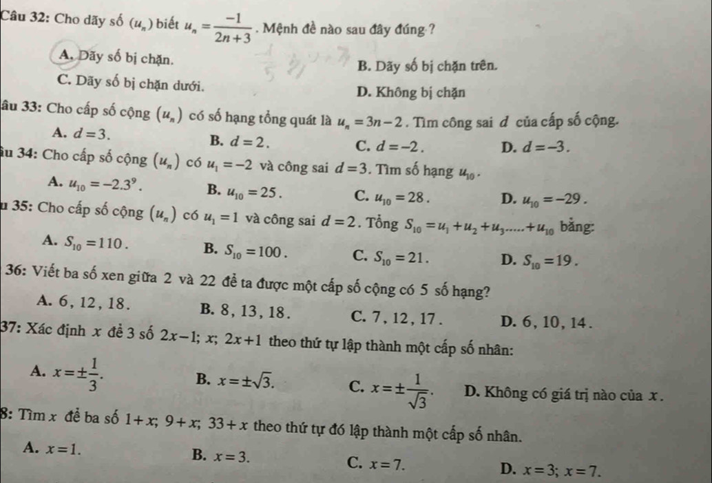 Cho dãy shat O(u_n) biết u_n= (-1)/2n+3 . Mệnh đề nào sau đây đúng ?
A. Dãy số bị chặn.
B. Dãy số bị chặn trên.
C. Dãy số bị chặn dưới.
D. Không bị chặn
âu 33: Cho cấp số cộng (u_n) có số hạng tổng quát là u_n=3n-2.  Tìm công sai đ của cấp số cộng.
A. d=3. B. d=2.
C. d=-2. D. d=-3.
âu 34: Cho cấp số cộng (u_n) có u_1=-2 và công sai d=3. Tìm số hạng u_10.
A. u_10=-2.3^9. B. u_10=25. C. u_10=28. D. u_10=-29.
* 35: Cho cấp số cộng (u_n) có u_1=1 và công sai d=2. Tổng S_10=u_1+u_2+u_3.....+u_10 bằng:
A. S_10=110.
B. S_10=100. C. S_10=21. D. S_10=19.
36: Viết ba số xen giữa 2 và 22 để ta được một cấp số cộng có 5 số hạng?
A. 6, 12, 18. B. 8, 13,18 . C. 7 , 12 , 17 . D. 6, 10, 14 .
37: Xác định x đề 3 số 2x-1;x;2x+1 theo thứ tự lập thành một cấp số nhân:
A. x=±  1/3 .
B. x=± sqrt(3). C. x=±  1/sqrt(3) . D. Không có giá trị nào của x .
8: Tìm x để ba số 1+x;9+x;33+x theo thứ tự đó lập thành một cấp số nhân.
A. x=1.
B. x=3.
C. x=7.
D. x=3;x=7.