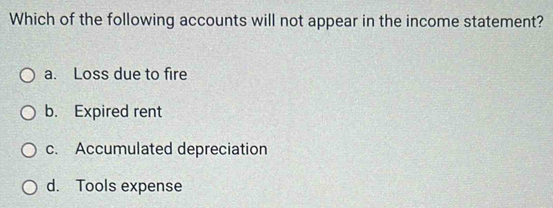 Which of the following accounts will not appear in the income statement?
a. Loss due to fire
b. Expired rent
c. Accumulated depreciation
d. Tools expense