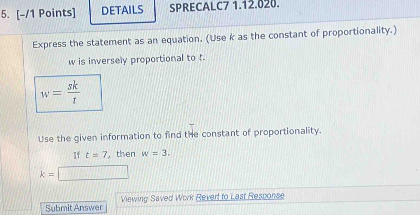 DETAILS SPRECALC7 1.12.020. 
Express the statement as an equation. (Use k as the constant of proportionality.)
w is inversely proportional to t.
w= sk/t 
Use the given information to find the constant of proportionality. 
If t=7 , then w=3.
k=□
Viewing Saved Work Revert to Last Response 
Submit Answer