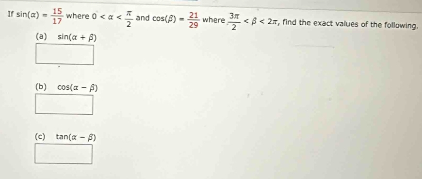 If sin (alpha )= 15/17  where 0 and cos (beta )= 21/29  where  3π /2  <2π , find the exact values of the following. 
(a) sin (alpha +beta )
□ 
(b) cos (alpha -beta )
□ 
(c) tan (alpha -beta )
□