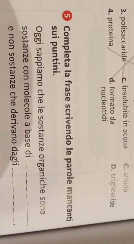 polisaccaride c. insolubile in acqua C. amido
4. proteina d. formato da D. trigliceride
nucleotidi
⑤ Completa la frase scrivendo le parole mancanti
sui puntini.
Oggi sappiamo che le sostanze organiche sono
sostanze con molecole a base di_
e non sostanze che derivano dagli_