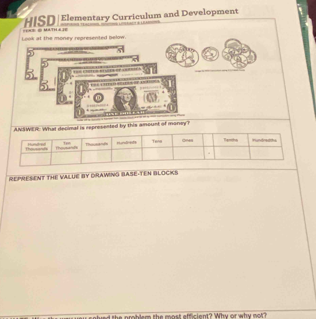 UIS Elementary Curriculum and Development 
TEKS: ⑧ MATH.4.2E 
Look at the money represented below. 
is represented by this amount 
REPRESENT THE VALUE BY DRAWING BASE-TEN BLOCKS 
d the problem the most efficient? Why or why not?