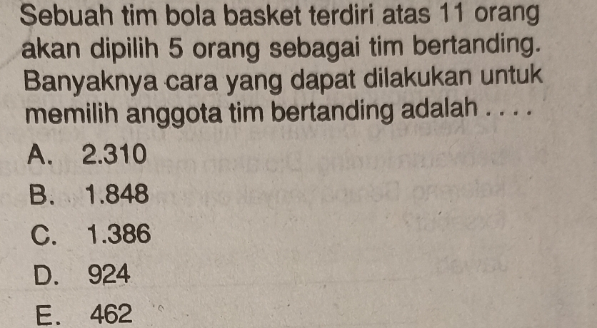 Sebuah tim bola basket terdiri atas 11 orang
akan dipilih 5 orang sebagai tim bertanding.
Banyaknya cara yang dapat dilakukan untuk
memilih anggota tim bertanding adalah . . . .
A. 2.310
B. 1.848
C. 1.386
D. 924
E. 462