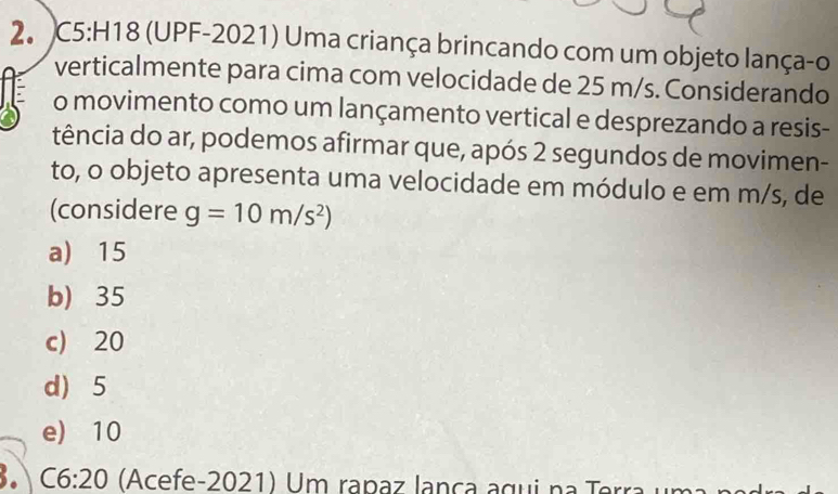 (UPF-2021) Uma criança brincando com um objeto lança-o
verticalmente para cima com velocidade de 25 m/s. Considerando
o movimento como um lançamento vertical e desprezando a resis-
tência do ar, podemos afirmar que, após 2 segundos de movimen-
to, o objeto apresenta uma velocidade em módulo e em m/s, de
(considere g=10m/s^2)
a) 15
b) 35
c) 20
d) 5
e) 10
3. C6:20 (Acefe-2021) Um rapaz lança agui na Terra