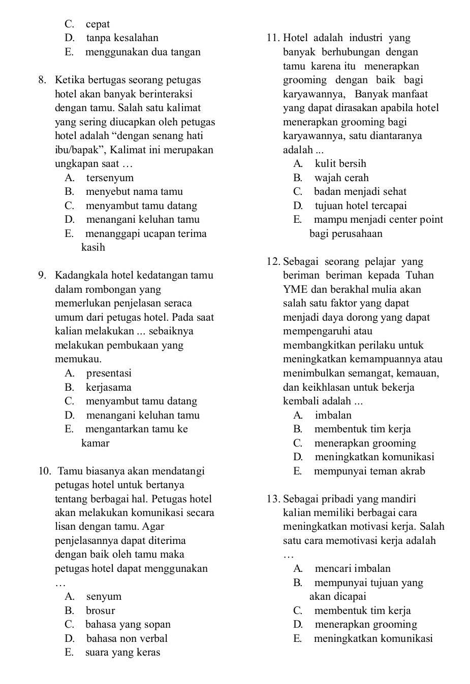 C. cepat
D. tanpa kesalahan 11. Hotel adalah industri yang
E. menggunakan dua tangan banyak berhubungan dengan
tamu karena itu menerapkan
8. Ketika bertugas seorang petugas grooming dengan baik bagi
hotel akan banyak berinteraksi karyawannya, Banyak manfaat
dengan tamu. Salah satu kalimat yang dapat dirasakan apabila hotel
yang sering diucapkan oleh petugas menerapkan grooming bagi
hotel adalah “dengan senang hati karyawannya, satu diantaranya
ibu/bapak”, Kalimat ini merupakan adalah ...
ungkapan saat … . A. kulit bersih
A. tersenyum B. wajah cerah
B. menyebut nama tamu C. badan menjadi sehat
C. menyambut tamu datang D. tujuan hotel tercapai
D. menangani keluhan tamu E. mampu menjadi center point
E. menanggapi ucapan terima bagi perusahaan
kasih
12. Sebagai seorang pelajar yang
9. Kadangkala hotel kedatangan tamu beriman beriman kepada Tuhan
dalam rombongan yang YME dan berakhal mulia akan
memerlukan penjelasan seraca salah satu faktor yang dapat
umum dari petugas hotel. Pada saat menjadi daya dorong yang dapat
kalian melakukan ... sebaiknya mempengaruhi atau
melakukan pembukaan yang membangkitkan perilaku untuk
memukau. meningkatkan kemampuannya atau
A. presentasi menimbulkan semangat, kemauan,
B. kerjasama dan keikhlasan untuk bekerja
C. menyambut tamu datang kembali adalah ...
D. menangani keluhan tamu A. imbalan
E. mengantarkan tamu ke B. membentuk tim kerja
kamar C. menerapkan grooming
D. meningkatkan komunikasi
10. Tamu biasanya akan mendatangi E. mempunyai teman akrab
petugas hotel untuk bertanya
tentang berbagai hal. Petugas hotel 13. Sebagai pribadi yang mandiri
akan melakukan komunikasi secara kalian memiliki berbagai cara
lisan dengan tamu. Agar meningkatkan motivasi kerja. Salah
penjelasannya dapat diterima satu cara memotivasi kerja adalah
dengan baik oleh tamu maka
_
petugas hotel dapat menggunakan A. mencari imbalan
_
B. mempunyai tujuan yang
A. senyum akan dicapai
B. brosur C. membentuk tim kerja
C. bahasa yang sopan D. menerapkan grooming
D. bahasa non verbal E. meningkatkan komunikasi
E. suara yang keras