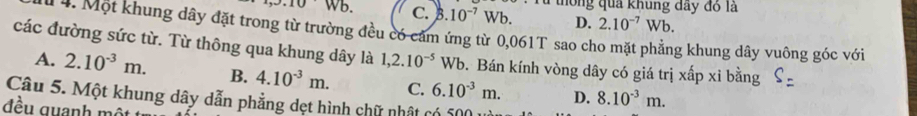 10.10 sqrt(D) C. B 10^(-7)Wb. thông quả khung đây đồ là
D. 2.10^(-7)Wb. 
1 4. Một khung dây đặt trong từ trường đều có cảm ứng từ 0,061T sao cho mặt phẳng khung dây vuông góc với
các đường sức từ. Từ thông qua khung dây là 1,2.10^(-5) Wb. Bán kính vòng dây có giá trị xấp xỉ bằng S=
A. 2.10^(-3)m. B. 4.10^(-3)m. 
Câu 5. Một khung dây dẫn phẳng dẹt hình chữ nhật có 500 6.10^(-3)m. C.
D. 8.10^(-3)m. 
đều quanh một