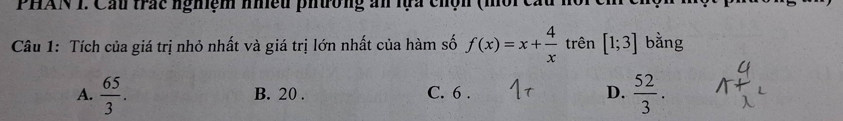 PHAN I. Cầu trắc nghiệm nhiều phường ăn lựa chộn (môi cầu hoic)
Câu 1: Tích của giá trị nhỏ nhất và giá trị lớn nhất của hàm số f(x)=x+ 4/x  trên [1;3] bằng
A.  65/3 . B. 20. C. 6. D.  52/3 .