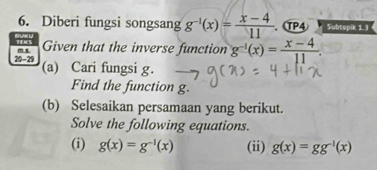 Diberi fungsi songsang g^(-1)(x)= (x-4)/11 . TP4 Subtopik 13 
BUKU 
TEKS Given that the inverse function g^(-1)(x)= (x-4)/11 . 
m.$, 
20-29 (a) Cari fungsi g. 
Find the function g. 
(b) Selesaikan persamaan yang berikut. 
Solve the following equations. 
(i) g(x)=g^(-1)(x) (ii) g(x)=gg^(-1)(x)