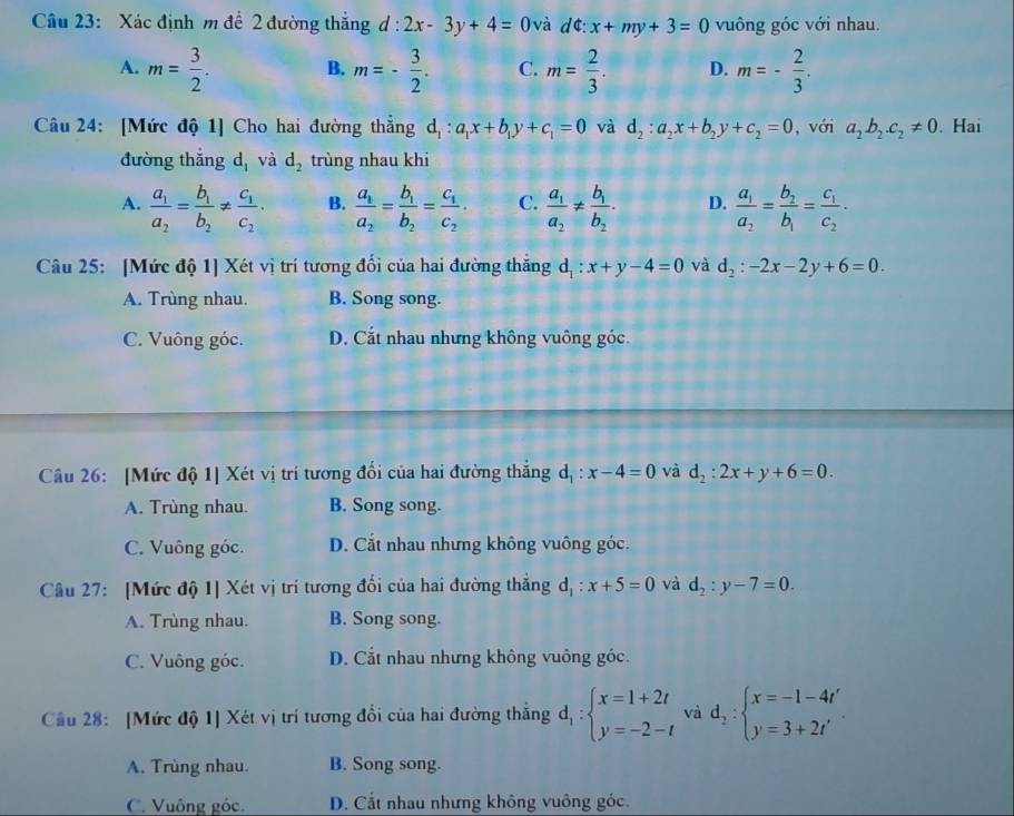 Xác định m để 2 đường thắng d:2x-3y+4= 0 và dt:x+my+3=0 vuông góc với nhau.
A. m= 3/2 . B. m=- 3/2 . C. m= 2/3 . D. m=- 2/3 .
Câu 24: [Mức độ 1] Cho hai đường thắng d_1:a_1x+b_1y+c_1=0 và d_2:a_2x+b_2y+c_2=0 , với a_2b_2.c_2!= 0. Hai
đường thắng d, và d_2 trùng nhau khi
A. frac a_1a_2=frac b_1b_2!= frac c_1c_2. B. frac a_1a_2=frac b_1b_2=frac c_1c_2· C. frac a_1a_2!= frac b_1b_2. D. frac a_1a_2=frac b_2b_1=frac c_1c_2·
Câu 25: [Mức độ 1] Xét vị trí tương đối của hai đường thăng d_1:x+y-4=0 và d_2:-2x-2y+6=0.
A. Trùng nhau. B. Song song.
C. Vuông góc. D. Cắt nhau nhưng không vuông góc.
Câu 26: [Mức độ 1] Xét vị trí tương đối của hai đường thắng d_1:x-4=0 và d_2:2x+y+6=0.
A. Trùng nhau. B. Song song.
C. Vuông góc. D. Cắt nhau nhưng không vuông góc.
Câu 27: [Mức độ 1] Xét vị trí tương đối của hai đường thẳng d_1:x+5=0 và d_2:y-7=0.
A. Trùng nhau. B. Song song.
C. Vuông góc. D. Cắt nhau nhưng không vuông góc.
Câu 28: [Mức độ 1] Xét vị trí tương đổi của hai đường thắng d_1:beginarrayl x=1+2t y=-2-tendarray. và d_2:beginarrayl x=-1-4t' y=3+2t'endarray. .
A. Trùng nhau. B. Song song.
C. Vuông góc. D. Cắt nhau nhưng không vuông góc.