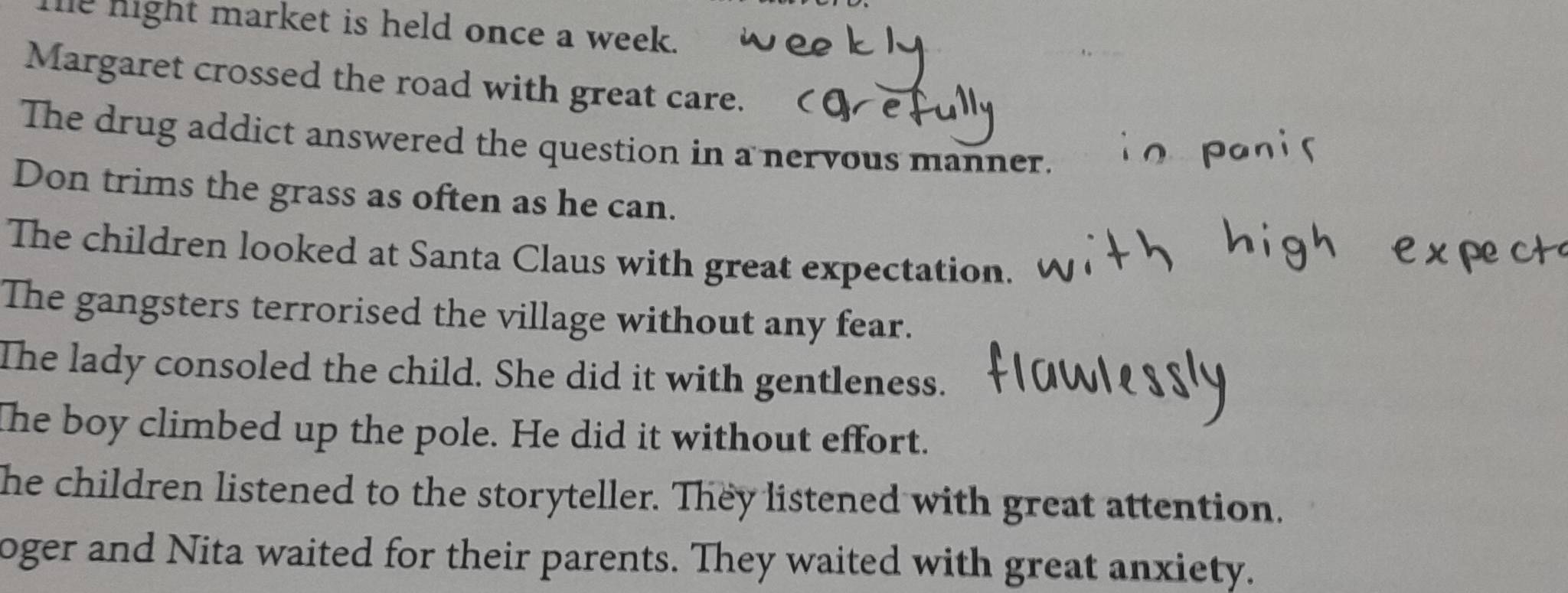 he night market is held once a week. 
Margaret crossed the road with great care. 
The drug addict answered the question in a nervous manner. 
Don trims the grass as often as he can. 
The children looked at Santa Claus with great expectation. 
The gangsters terrorised the village without any fear. 
The lady consoled the child. She did it with gentleness. 
The boy climbed up the pole. He did it without effort. 
he children listened to the storyteller. They listened with great attention. 
oger and Nita waited for their parents. They waited with great anxiety.
