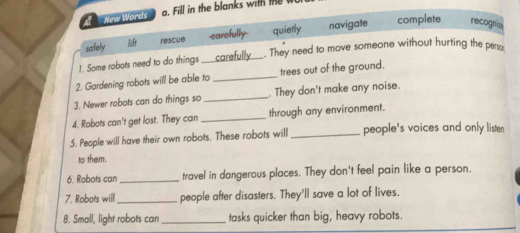 a New Words a. Fill in the blanks with te
safely lift rescue -carefully quietly navigate complete recognizs
1. Some robots need to do things carefully . They need to move someone without hurting the perso
2. Gardening robots will be able to _trees out of the ground.
3. Newer robots can do things so _. They don't make any noise.
4. Robots can't get lost. They can _through any environment.
5. People will have their own robots. These robots will_
people's voices and only listen
to them.
6. Robots can _travel in dangerous places. They don't feel pain like a person.
7. Robots will_ people after disasters. They'll save a lot of lives.
8. Small, light robots can_ tasks quicker than big, heavy robots.