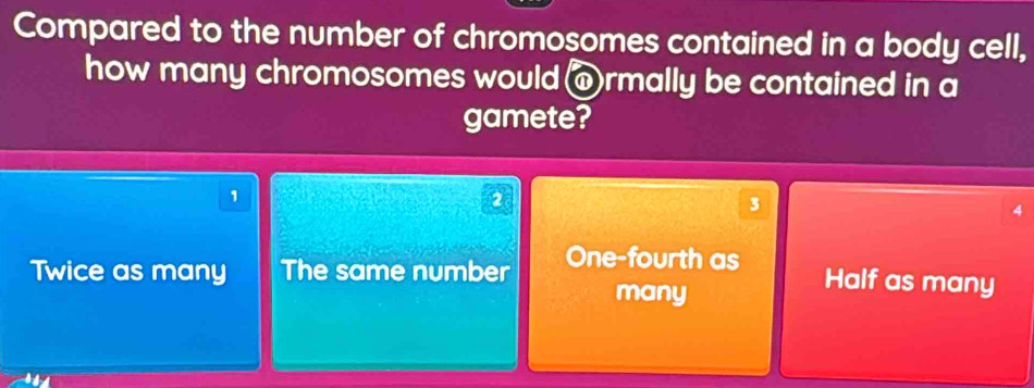 Compared to the number of chromosomes contained in a body cell,
how many chromosomes would @rmally be contained in a
gamete?
1
2
3
Twice as many The same number One-fourth as
many
Half as many