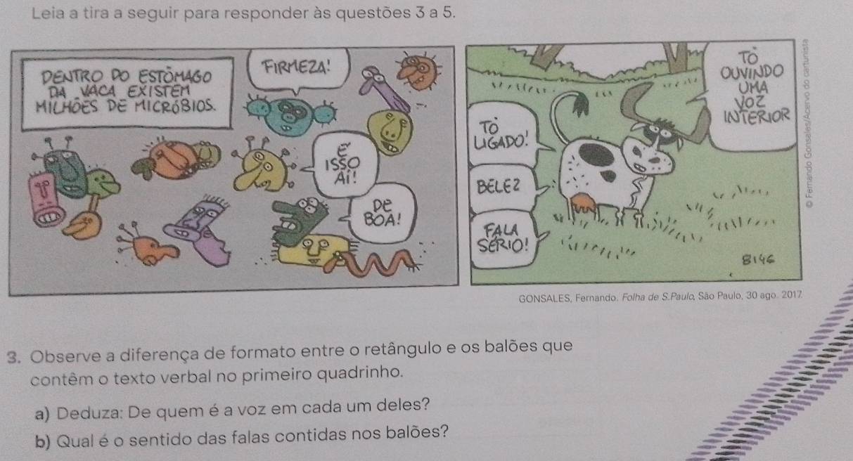 Leia a tira a seguir para responder às questões 3 a 5. 
GONSALES, Fernando. Folha de S.Paulo, São Paulo, 30 ago. 2017 
a 
3. Observe a diferença de formato entre o retângulo e os balões que 
contêm o texto verbal no primeiro quadrinho. 
a) Deduza: De quem é a voz em cada um deles? 
b) Qual é o sentido das falas contidas nos balões?