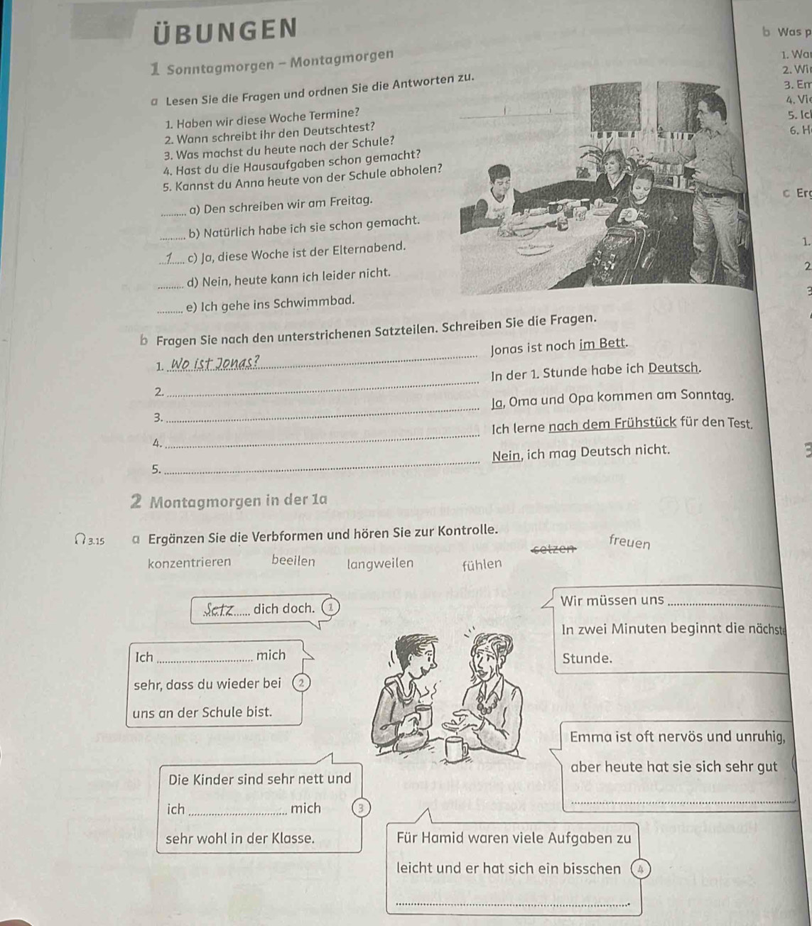 ÜBUNGEN b Was p
1 Sonntagmorgen - Montagmorgen 1. Wa
@ Lesen Sie die Fragen und ordnen Sie die Antwort 2. Wir 3. Em
4. Vi
1. Haben wir diese Woche Termine?
5. Ic
2. Wann schreibt ihr den Deutschtest?
6. H
3. Was machst du heute nach der Schule?
4. Hast du die Hausaufgaben schon gemacht?
5. Kannst du Anna heute von der Schule abholen?
c Er
_a) Den schreiben wir am Freitag.
_b) Natürlich habe ich sie schon gemacht.
_c) Ja, diese Woche ist der Elternabend.
1.
_d) Nein, heute kann ich leider nicht.
2
_e) Ich gehe ins Schwimmbad.
_
b Fragen Sie nach den unterstrichenen Satzteilen. Schreiben Sie die Fragen.
Jonas ist noch im Bett.
1.
2._ In der 1. Stunde habe ich Deutsch.
Ja, Oma und Opa kommen am Sonntag.
3.
_
Ich lerne nach dem Frühstück für den Test.
4.
_
Nein, ich mag Deutsch nicht.
5.
_
2 Montagmorgen in der 1a
Ω3.15 a Ergänzen Sie die Verbformen und hören Sie zur Kontrolle.
freuen
konzentrieren beeilen langweilen fühlen
dich doch. (1
Wir müssen uns_
In zwei Minuten beginnt die nächste
Ich _michStunde.
sehr, dass du wieder bei 2
uns an der Schule bist.
Emma ist oft nervös und unruhig,
aber heute hat sie sich sehr gut
Die Kinder sind sehr nett und
ich _mich 3
_
sehr wohl in der Klasse. Für Hamid waren viele Aufgaben zu
leicht und er hat sich ein bisschen a
_