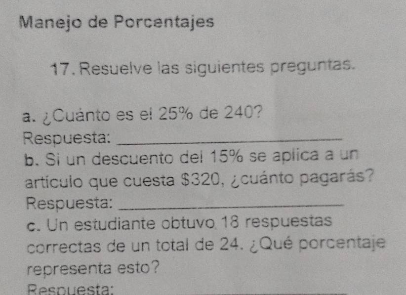 Manejo de Porcentajes 
17. Resuelve las siguientes preguntas. 
a. ¿Cuánto es el 25% de 240? 
Respuesta:_ 
b. Si un descuento del 15% se aplica a un 
artículo que cuesta $320, ¿cuánto pagarás? 
Respuesta:_ 
c. Un estudiante obtuvo 18 respuestas 
correctas de un total de 24. ¿Qué porcentaje 
representa esto? 
Respuesta: