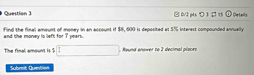 つ 3 % 15 0 Details 
Find the final amount of money in an account if $8, 600 is deposited at 5% interest compounded annually 
and the money is left for 7 years. 
The final amount is $ $□. Round answer to 2 decimal places 
Submit Question