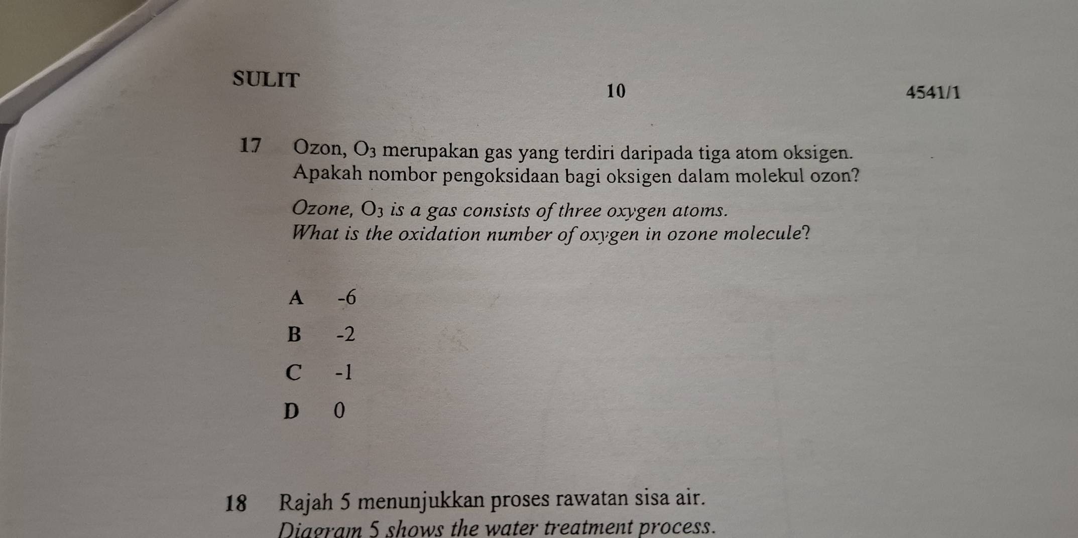 SULIT
10 4541/1
17 Ozon, O_3 merupakan gas yang terdiri daripada tiga atom oksigen.
Apakah nombor pengoksidaan bagi oksigen dalam molekul ozon?
Ozone, O_3 is a gas consists of three oxygen atoms.
What is the oxidation number of oxygen in ozone molecule?
A -6
B -2
C -1
D 0
18 Rajah 5 menunjukkan proses rawatan sisa air.
Diagram 5 shows the water treatment process.