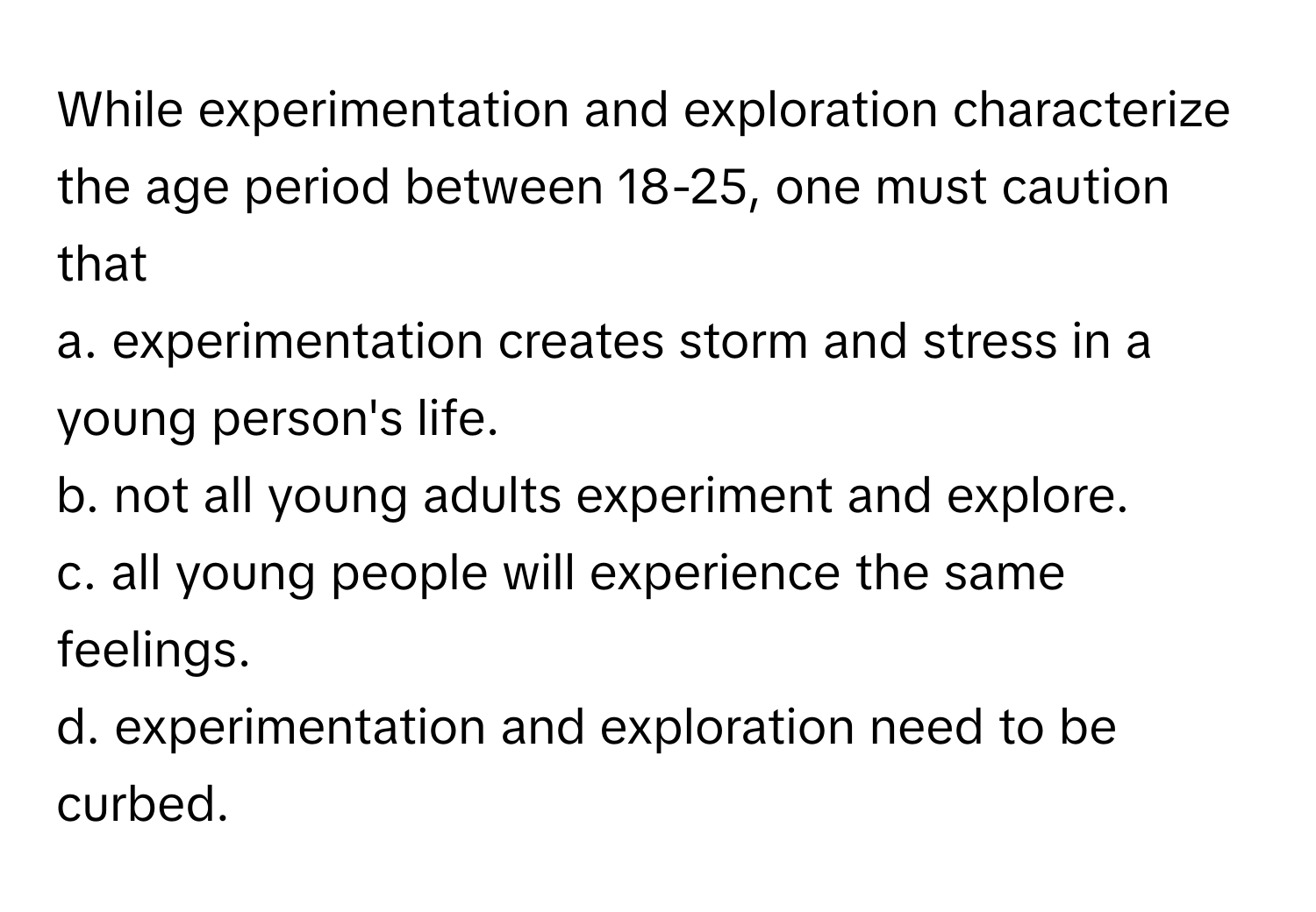 While experimentation and exploration characterize the age period between 18-25, one must caution that 
a. experimentation creates storm and stress in a young person's life.
b. not all young adults experiment and explore.
c. all young people will experience the same feelings.
d. experimentation and exploration need to be curbed.