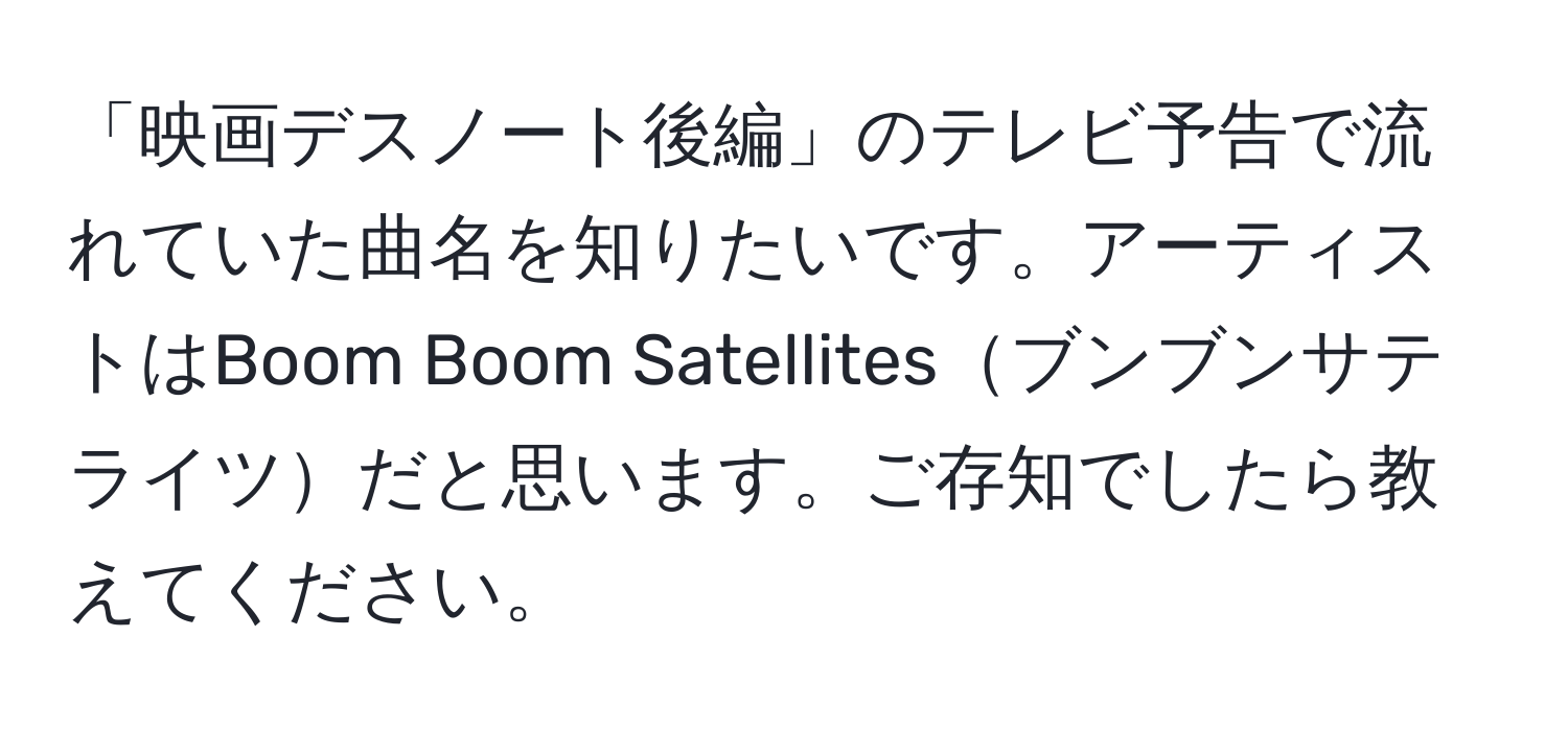 「映画デスノート後編」のテレビ予告で流れていた曲名を知りたいです。アーティストはBoom Boom Satellitesブンブンサテライツだと思います。ご存知でしたら教えてください。