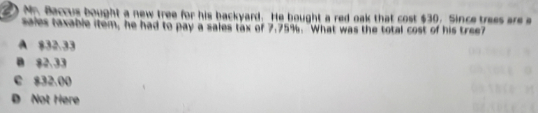 Mn Baccus bought a new tree for his backyard. He bought a red oak that cost $30. Since trees are a
sales taxable item, he had to pay a sales tax of 7.75%. "What was the total cost of his tree?
A $32,33
B 82.33
C $32,00
D Not Here