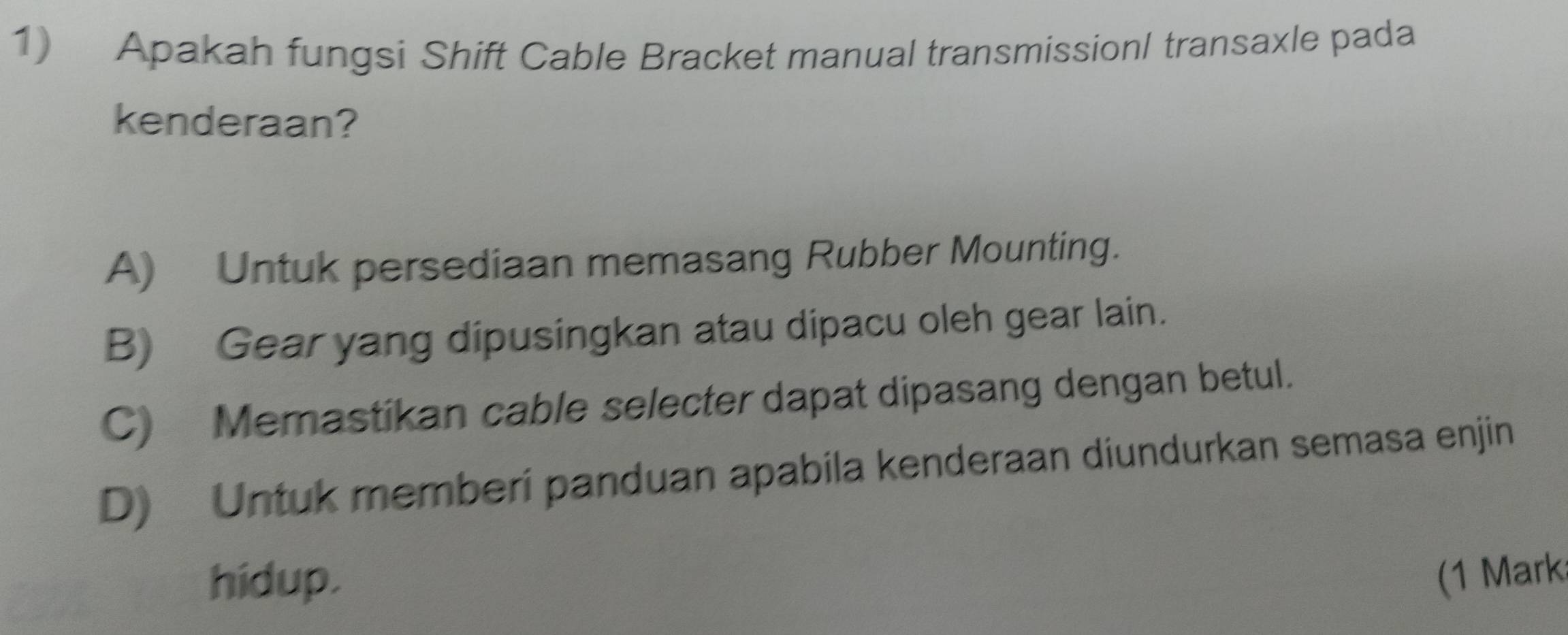 Apakah fungsi Shift Cable Bracket manual transmissionl transaxle pada
kenderaan?
A) Untuk persediaan memasang Rubber Mounting.
B) Gear yang dipusingkan atau dipacu oleh gear lain.
C) Memastikan cable selecter dapat dipasang dengan betul.
D) Untuk memberi panduan apabila kenderaan diundurkan semasa enjin
hidup. (1 Mark