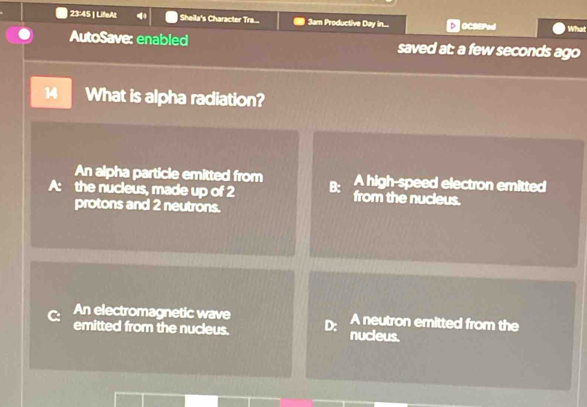 23:45 | LifeAt Sheila's Character Tra... 3am Productive Day in... DOCSEPed What
AutoSave: enabled saved at: a few seconds ago
14 What is alpha radiation?
An alpha particle emitted from A high-speed electron emitted
B:
the nucleus, made up of 2 from the nucleus.
protons and 2 neutrons.
An electromagnetic wave A neutron emitted from the
D:
emitted from the nucleus. nucleus.