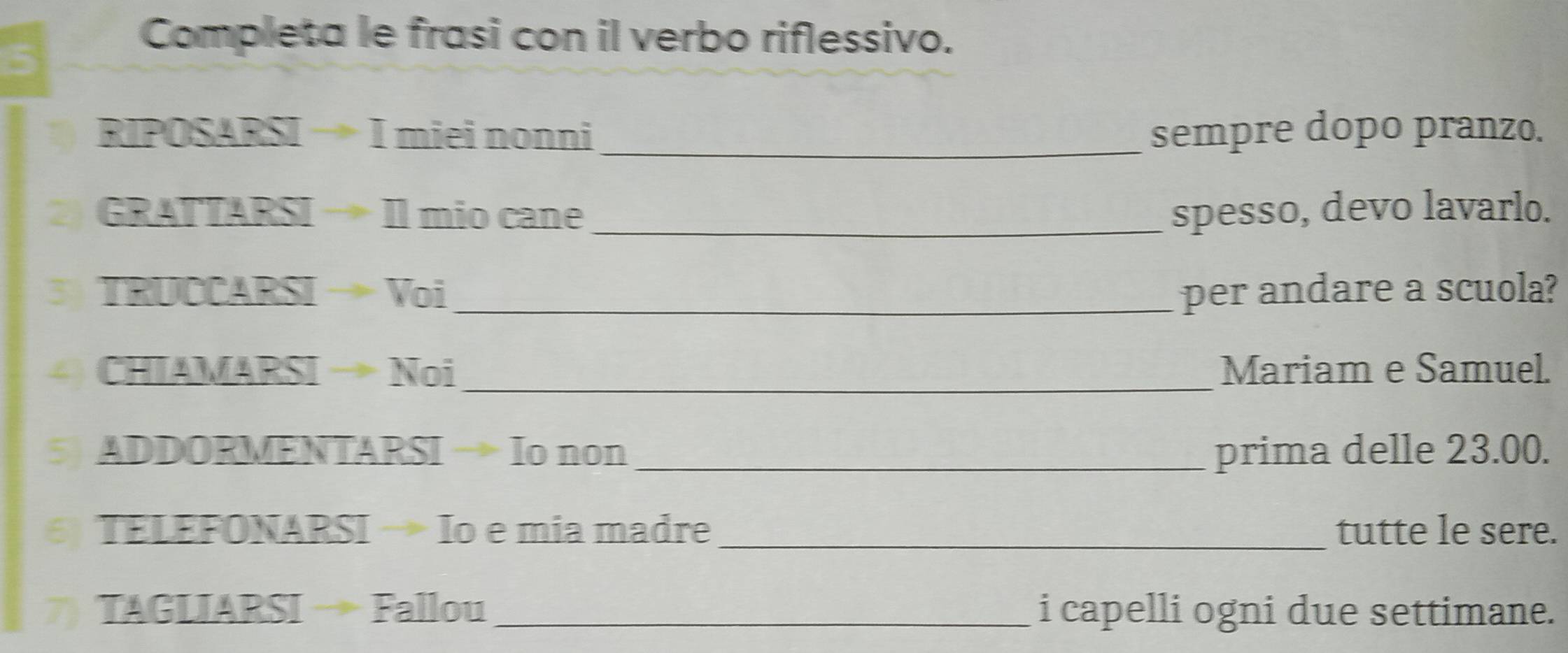 Completa le frasi con il verbo riflessivo. 
RIPOSARSIto Imieinonn _sempre dopo pranzo. 
2) GRATTARSIto IImiocane _spesso, devo lavarlo. 
3 TavocARSIto Voi _per andare a scuola? 
4) CHIAMARSIto Noi _Mariam e Samuel. 
5) ADDORMENTARSIto Io non _prima delle 23.00. 
6) TELEFONARSIto Io é mia madre _tutte le sere. 
7) TAGLIARSIto Fa llou _i capelli ogni due settimane.