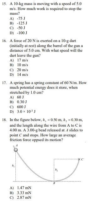 A 10-kg mass is moving with a speed of 5.0
m/s. How much work is required to stop the
mass?
A) -75 J
B) -125 J
C) -50 J
D) -100 J
16. A force of 20 N is exerted on a 10-g dart
(initially at rest) along the barrel of the gun a
distance of 5.0 cm. With what speed will the
dart leave the gun?
A) 17 m/s
B) 10 m/s
C) 20 m/s
D) 14 m/s
17. A spring has a spring constant of 60 N/m. How
much potential energy does it store, when
stretched by 1.0 cm?
A) 60 J
B) 0.30 J
C) 600 J
D) 3.0* 10^(-3)J
18. In the figure below, h_1=0.50m,h_2=0.30m,
and the length along the wire from A to C is
4.00 m. A 3.00-g bead released at 4 slides to
point C and stops. How large an average
friction force oppsed its motion?
A) 1.47 mN
B) 3.33 mN
C) 2.87 mN