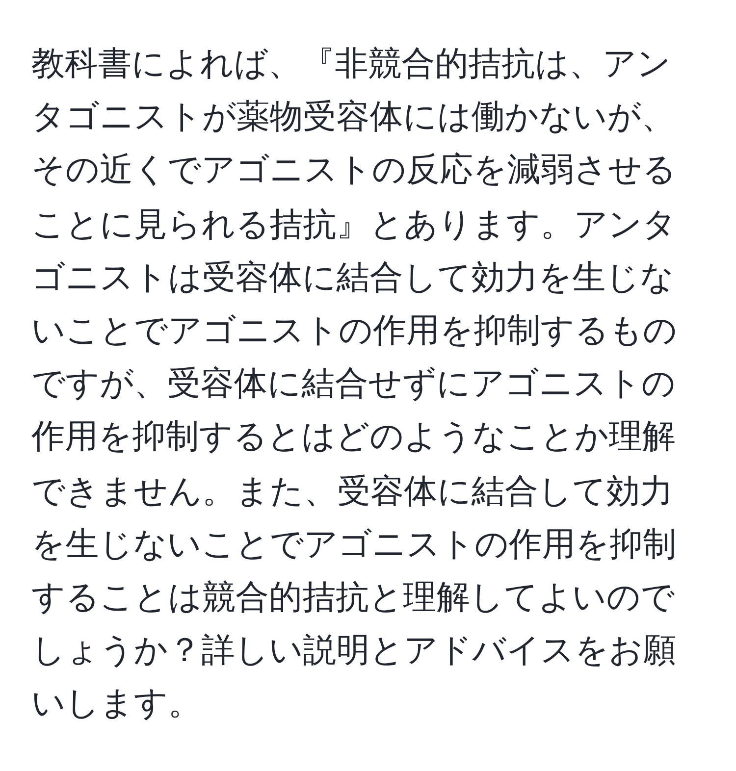 教科書によれば、『非競合的拮抗は、アンタゴニストが薬物受容体には働かないが、その近くでアゴニストの反応を減弱させることに見られる拮抗』とあります。アンタゴニストは受容体に結合して効力を生じないことでアゴニストの作用を抑制するものですが、受容体に結合せずにアゴニストの作用を抑制するとはどのようなことか理解できません。また、受容体に結合して効力を生じないことでアゴニストの作用を抑制することは競合的拮抗と理解してよいのでしょうか？詳しい説明とアドバイスをお願いします。