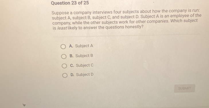 Suppose a company interviews four subjects about how the company is run:
subject A, subject B, subject C, and subject D. Subject A is an employee of the
company, while the other subjects work for other companies. Which subject
is /east likely to answer the questions honestly?
A. Subject A
B. Subject B
C. Subject C
D. Subject D
SUBMIT