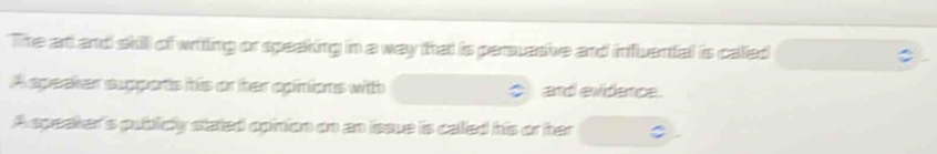 The art and skill of writing or speaking in a way that is persuasive and influental is called 
A speaker supports his or her opinions with and evidence. 
Aspeaker's publicy stated opinion on an issue is caled his or ter