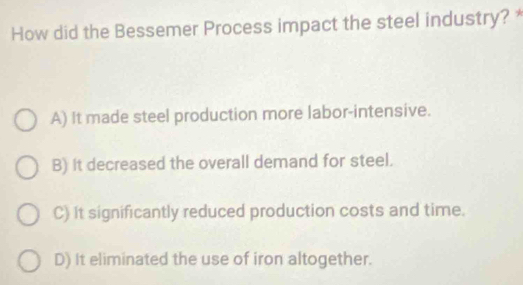 How did the Bessemer Process impact the steel industry?
A) It made steel production more labor-intensive.
B) It decreased the overall demand for steel.
C) It significantly reduced production costs and time.
D) It eliminated the use of iron altogether.