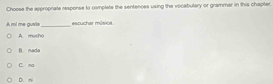 Choose the appropriate response to complete the sentences using the vocabulary or grammar in this chapter.
A mi me gusta_ escuchar música.
A. mucho
B. nada
C. no
D. ni