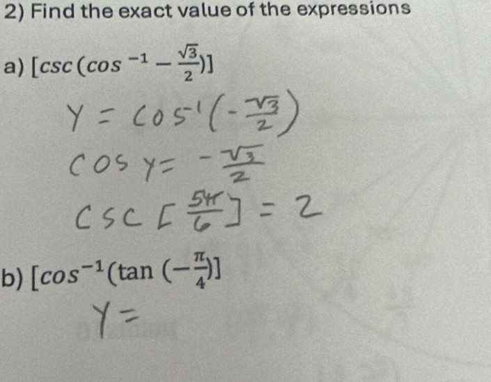 Find the exact value of the expressions 
a) [csc (cos^(-1)- sqrt(3)/2 )]
b) [cos^(-1)(tan (- π /4 )]