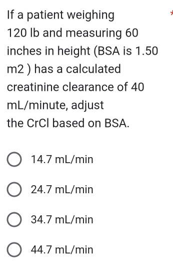 If a patient weighing
120 lb and measuring 60
inches in height (BSA is 1.50
m2 ) has a calculated
creatinine clearance of 40
mL/minute, adjust
the CrCI based on BSA.
14.7 mL/min
24.7 mL/min
34.7 mL/min
44.7 mL/min