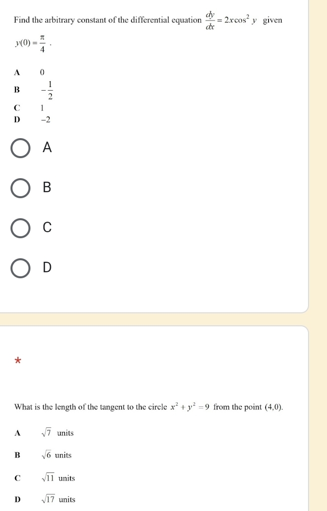 Find the arbitrary constant of the differential equation  dy/dx =2xcos^2y given
y(0)= π /4 .
A 0
B - 1/2 
C 11
D -2
A
B
C
D
*
What is the length of the tangent to the circle x^2+y^2=9 from the point (4,0).
A sqrt(7)units
B sqrt(6)units
C sqrt(11)units
D sqrt(17)units