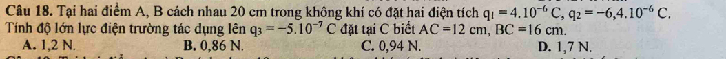 Tại hai điểm A, B cách nhau 20 cm trong không khí có đặt hai điện tích q_1=4.10^(-6)C, q_2=-6,4.10^(-6)C. 
Tính độ lớn lực điện trường tác dụng lên q_3=-5.10^(-7)C đặt tại C biết AC=12cm, BC=16cm.
A. 1,2 N. B. 0,86 N. C. 0,94 N. D. 1,7 N.