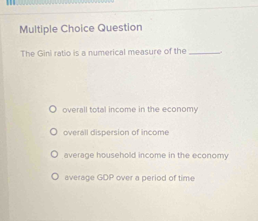 Question
The Gini ratio is a numerical measure of the _.
overall total income in the economy
overall dispersion of income
average household income in the economy
average GDP over a period of time