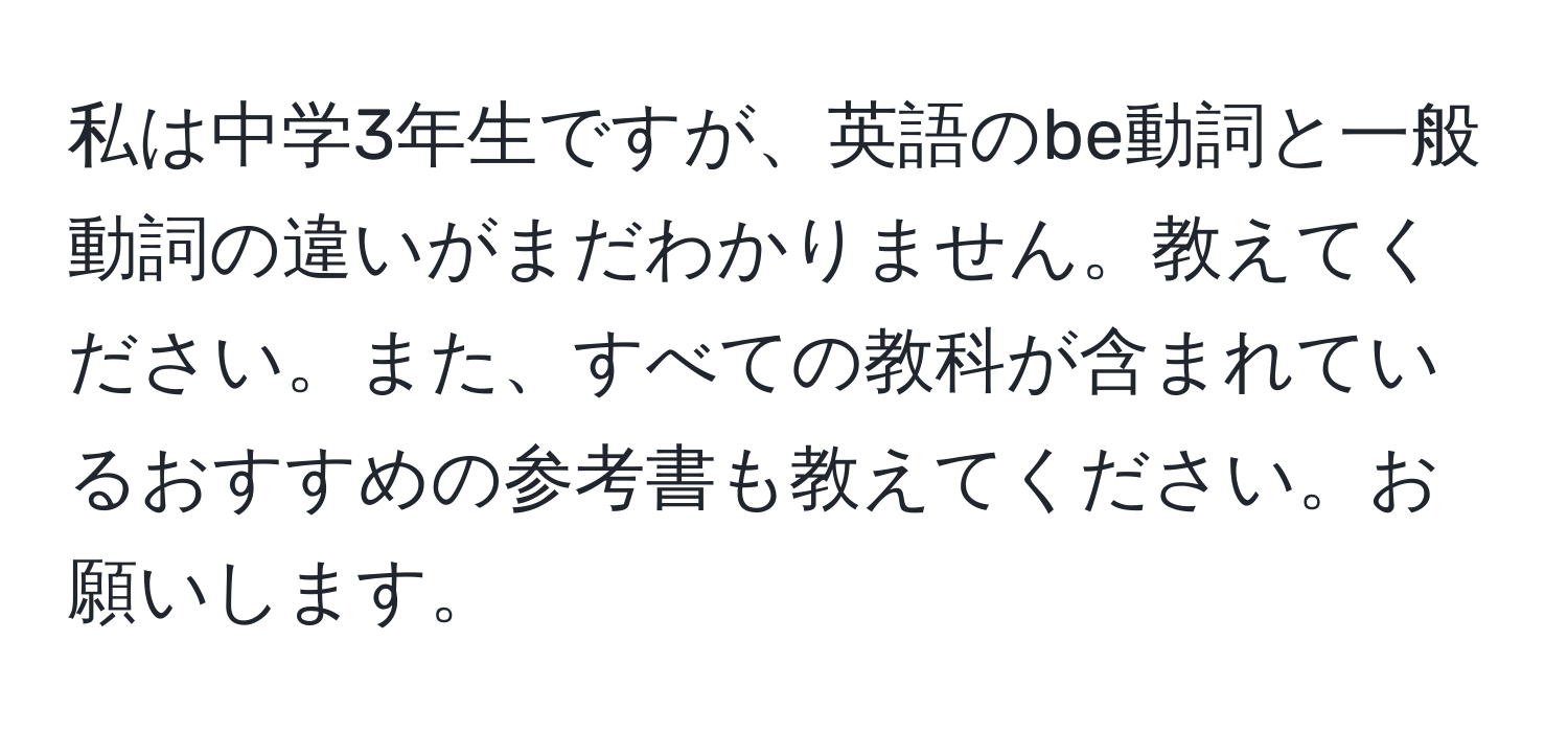 私は中学3年生ですが、英語のbe動詞と一般動詞の違いがまだわかりません。教えてください。また、すべての教科が含まれているおすすめの参考書も教えてください。お願いします。