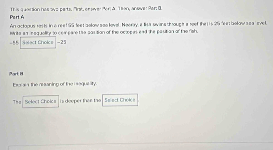 This question has two parts. First, answer Part A. Then, answer Part B. 
Part A 
An octopus rests in a reef 55 feet below sea level. Nearby, a fish swims through a reef that is 25 feet below sea level. 
Write an inequality to compare the position of the octopus and the position of the fish.
-55 Select Choice -25
Part B 
Explain the meaning of the inequality. 
The Select Choice is deeper than the Select Choice