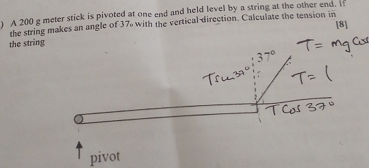 ) A 200 g meter stick is pivoted at one end and held level by a string at the other end. If 
the string makes an angle of 37 with the vertical direction. Calculate the tension in 
[8] 
the string 
pivot