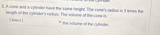 the cylmder. 
3. A cone and a cylinder have the same height. The cone's radius is 3 times the 
length of the cylinder's radius. The volume of the cone is 
[ Select ] the volume of the cylinder.