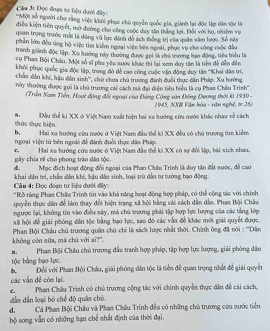 Đọc đoạn tư liệu dưới đây:
'Một số người cho rằng việc khối phục chủ quyền quốc gia, giành lại độc lập dân tộc là
điều kiện tiên quyết, mở đường cho công cuộc duy tân thăng lợi. Đối với họ, nhiệm vụ
quan trọng trước mắt là dùng vũ lực đánh đồ ách thống trị của quân xâm lược. Số này
phần lớn đều ủng hộ việc tìm kiếm ngoại viện bên ngoài, phục vụ cho công cuộc đấu
tranh giành độc lập. Xu hướng này thường được gọi là chủ trương bạo động, tiêu biểu là
cụ Phan Bội Châu. Một số sĩ phu yêu nước khác thì lại xem duy tân là tiền đề dến đến
khội phục quốc gia độc lập, trong đó đề cao công cuộc vận động duy tân “Khai dân trí,
chấn dân khí, hậu dân sinh'', chứ chưa chủ trương đánh đuổi thực dân Pháp. Xu hướng
này thường được gọi là chủ trương cải cách mà đại diện tiêu biểu là cụ Phan Châu Trinh''.
(Trần Nam Tiến, Hoạt động đổi ngoại của Đảng Cộng sản Đông Dương thời kì 1930 -
1945, NXB Văn hóa - văn nghệ, tr.26)
a. Đầu thế kỉ XX ở Việt Nam xuất hiện hai xu hướng cứu nước khác nhau về cách
thức thực hiện.
b. Hai xu hướng cứu nước ở Việt Nam đầu thế kỉ XX đều có chủ trương tìm kiếm
ngoại viện từ bên ngoài để đánh đuổi thực dân Pháp.
c. Hai xu hướng cứu nước ở Việt Nam đầu thế kỉ XX có sự đối lập, bài xích nhau,
gây chia rẽ cho phong trào dân tộc.
d. Mục đích hoạt động đối ngoại của Phan Châu Trinh là duy tân đất nước, đề cao
khai dân trí, chấn dân khí, hậu dân sinh, loại trừ dần tư tưởng bạo động.
Câu 4: Đọc đoạn tư liệu dưới đây:
“Rõ ràng Phan Châu Trinh tin vào khả năng hoạt động hợp pháp, có thể cộng tác với chính
quyền thực dân để làm thay đổi hiện trạng xã hội bằng cải cách dần dần. Phan Bội Châu
ngược lại, không tin vào điều này, mà chủ trương phải tập hợp lực lượng của các tầng lớp
xã hội để giải phóng dân tộc bằng bạo lực, sau đó các vấn đề khác mới giải quyết được.
Phan Bội Châu chủ trương quân chủ chỉ là sách lược nhất thời. Chính ông đã nói : “Dân
không còn nữa, mà chủ với ai?”.
a.  Phan Bội Châu chủ trương đấu tranh hợp pháp, tập hợp lực lượng, giải phóng dân
tộc bằng bạo lực.
b. Đối với Phan Bội Châu, giải phóng dân tộc là tiền đề quan trọng nhất đề giải quyết
các vấn đề còn lại.
c. Phan Châu Trinh có chủ trương cộng tác với chính quyền thực dân để cải cách,
dần dần loại bỏ chế độ quân chủ.
d.  Cả Phan Bội Châu và Phan Châu Trinh đều có những chủ trương cứu nước tiến
bộ song vẫn có những hạn chế nhất định của thời đại.