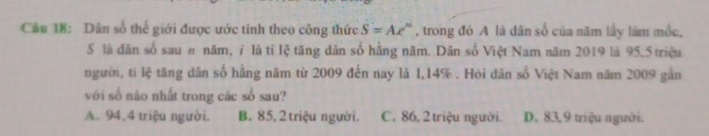 Dân số thế giới được ước tinh theo công thức S=Ae^n , trong đó A là dân số của năm lầy làm mốc,
S là dân số sau # năm, ỉ là tỉ lệ tăng dân số hằng năm. Dân số Việt Nam năm 2019 là 95.5 triệu
người, tỉ lệ tăng dân số hằng năm từ 2009 đến nay là 1,14%. Hòi dân số Việt Nam năm 2009 gần
với số nào nhất trong các số sau?
A. 94, 4 triệu người. B. 85, 2 triệu người. C. 86, 2 triệu người. D. 83, 9 triệu người.