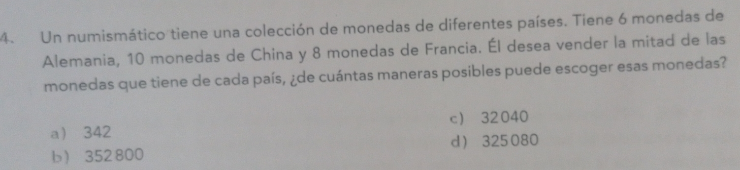 Un numismático tiene una colección de monedas de diferentes países. Tiene 6 monedas de
Alemania, 10 monedas de China y 8 monedas de Francia. Él desea vender la mitad de las
monedas que tiene de cada país, ¿de cuántas maneras posibles puede escoger esas monedas?
c 32040
a 342
d 325080
b 352800