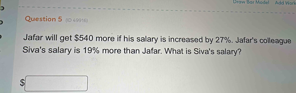 Draw Bar Model Add Work 
Question 5 (ID 49916) 
Jafar will get $540 more if his salary is increased by 27%. Jafar's colleague 
Siva's salary is 19% more than Jafar. What is Siva's salary?
$□