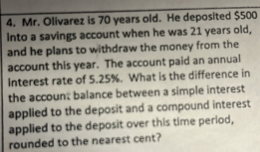 Mr. Olivarez is 70 years old. He deposited $500
into a savings account when he was 21 years old, 
and he plans to withdraw the money from the 
account this year. The account paid an annual 
Interest rate of 5.25%. What is the difference in 
the account balance between a simple interest 
applled to the deposit and a compound interest 
applied to the deposit over this time period, 
rounded to the nearest cent?