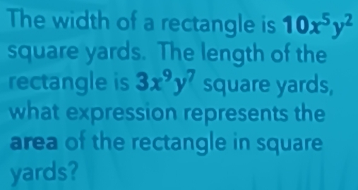 The width of a rectangle is 10x^5y^2
square yards. The length of the
rectangle is 3x^9y^7 square yards,
what expression represents the
area of the rectangle in square
yards?