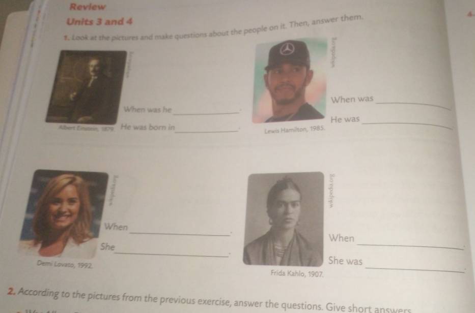 Review 
4 
Units 3 and 4 
#. Look at the pictures and make questions about the people on it. Then, answer them. 
_ 
When was 
When was he 
_ 
Albert Einsten, 1879 He was born in He was_ 
_Lewis Hamilton, 1985. 
When _.hen 
She 
_ 
. 
_. 
e was 
Demi Lovato, 1992. _ 
2. According to the pictures from the previous exercise, answer the questions. Give short answers